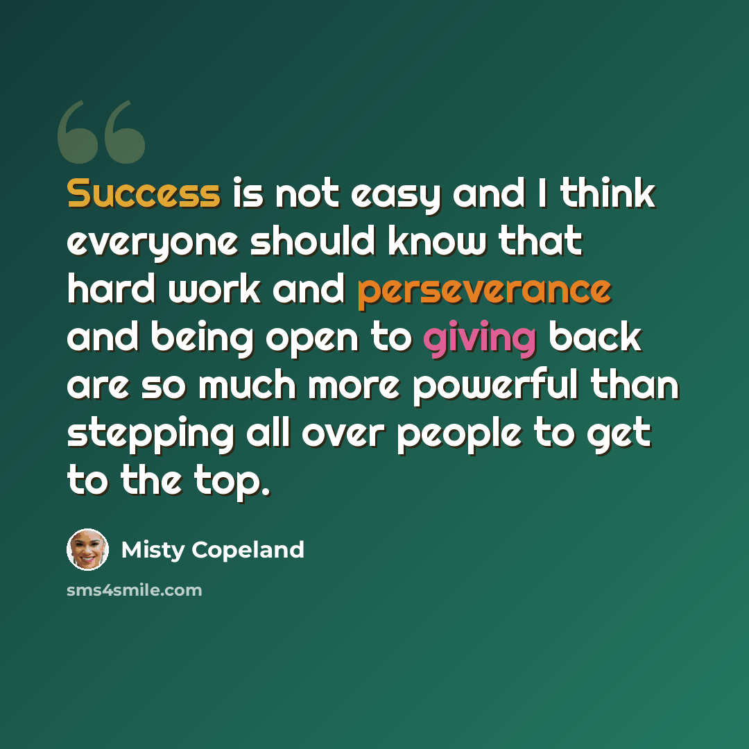 “Success is not easy and I think everyone should know that hard work and perseverance and being open to giving back are so much more powerful than stepping all over people to get to the top.” quote by Misty Copeland