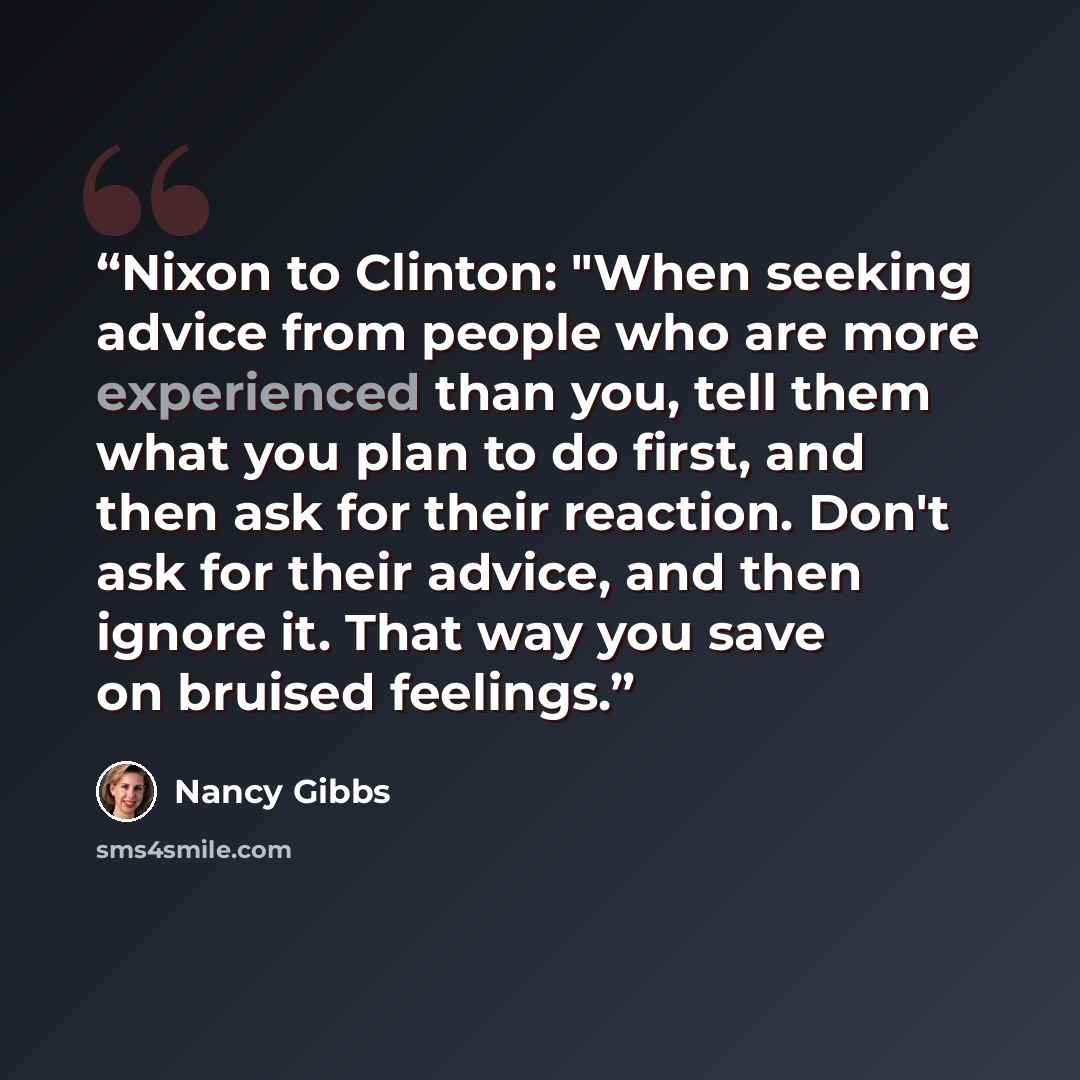 “Nixon to Clinton: "When seeking advice from people who are more experienced than you, tell them what you plan to do first, and then ask for their reaction. Don't ask for their advice, and then ignore it. That way you save on bruised feelings.” quote by Nancy Gibbs