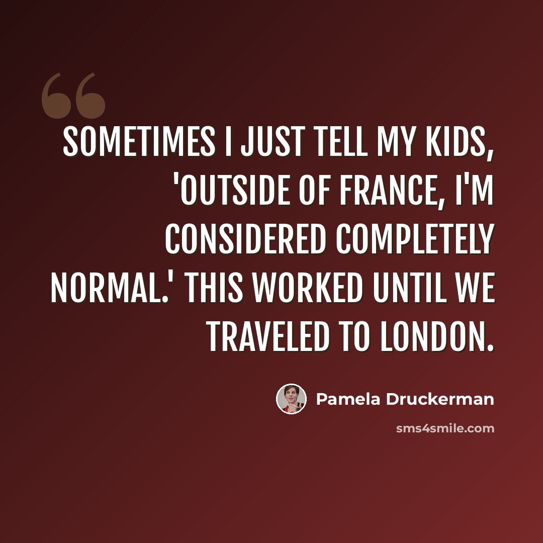 “Sometimes I just tell my kids, 'Outside of France, I'm considered completely normal.' This worked until we traveled to London.” quote by Pamela Druckerman