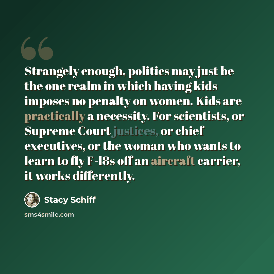 “Strangely enough, politics may just be the one realm in which having kids imposes no penalty on women. Kids are practically a necessity. For scientists, or Supreme Court justices, or chief executives, or the woman who wants to learn to fly F-l8s off an aircraft carrier, it works differently.” quote by Stacy Schiff