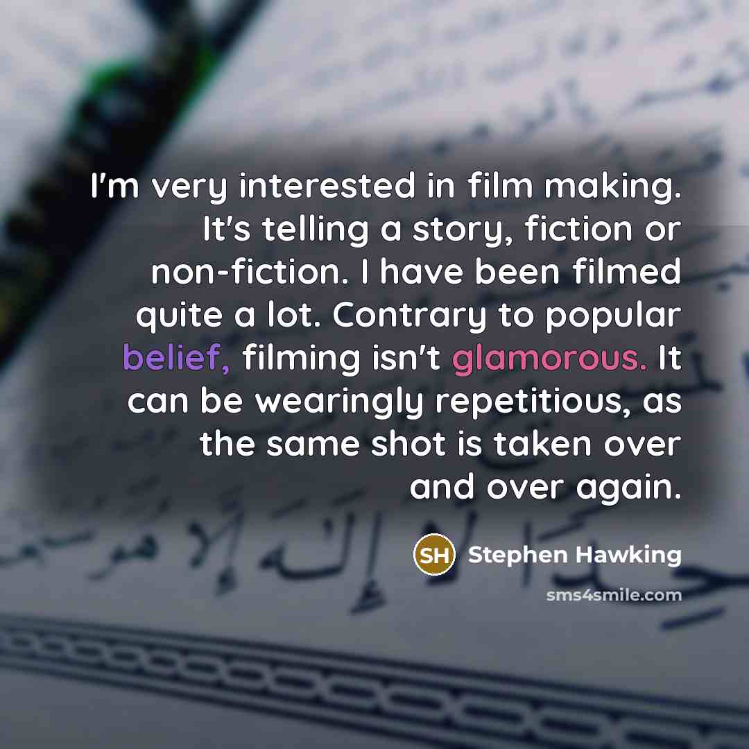 “I'm very interested in film making. It's telling a story, fiction or non-fiction. I have been filmed quite a lot. Contrary to popular belief, filming isn't glamorous. It can be wearingly repetitious, as the same shot is taken over and over again.” quote by Stephen Hawking