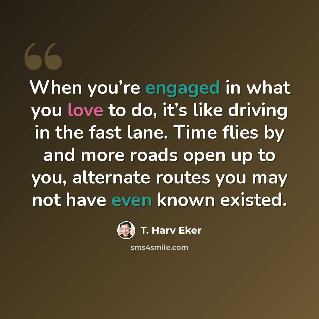 “When you’re engaged in what you love to do, it’s like driving in the fast lane. Time flies by and more roads open up to you, alternate routes you may not have even known existed.” quote by T. Harv Eker