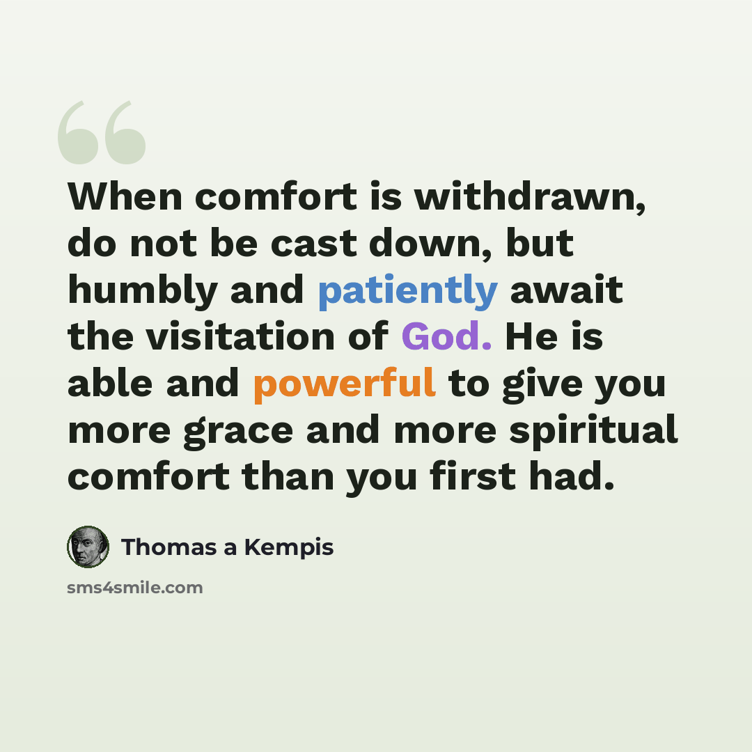“When comfort is withdrawn, do not be cast down, but humbly and patiently await the visitation of God. He is able and powerful to give you more grace and more spiritual comfort than you first had.” quote by Thomas a Kempis