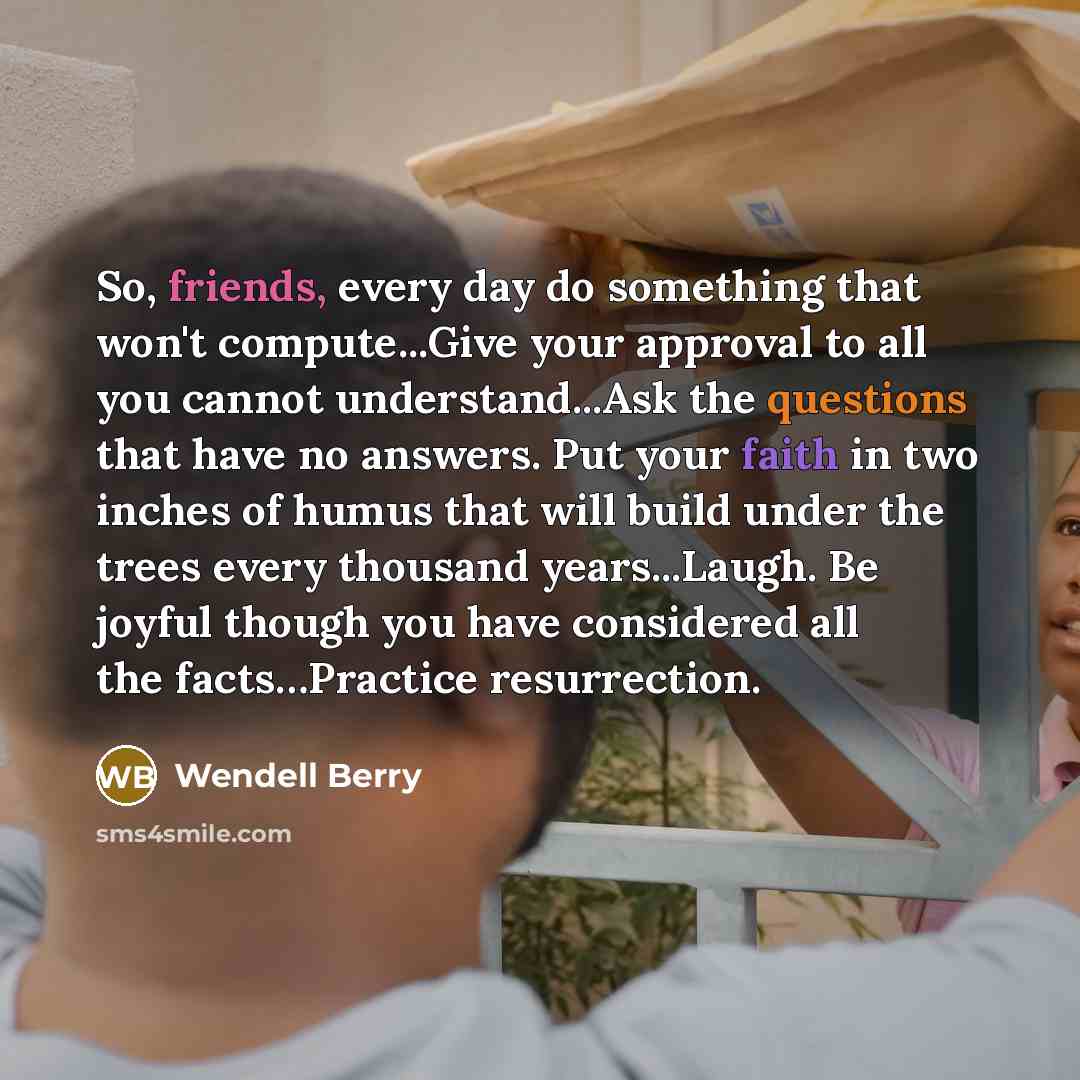 “So, friends, every day do something that won't compute...Give your approval to all you cannot understand...Ask the questions that have no answers. Put your faith in two inches of humus that will build under the trees every thousand years...Laugh. Be joyful though you have considered all the…” quote by Wendell Berry