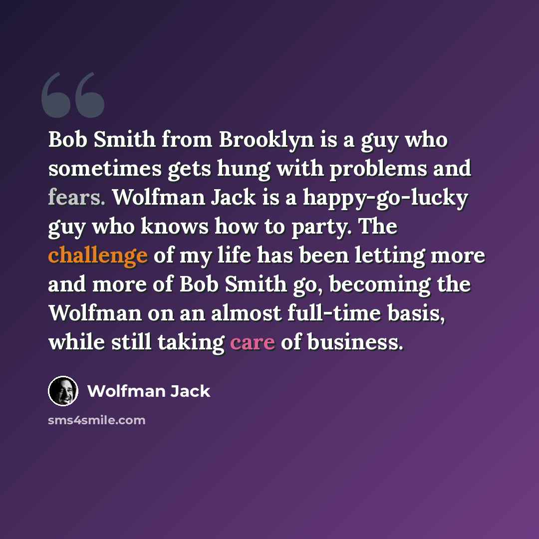 “Bob Smith from Brooklyn is a guy who sometimes gets hung with problems and fears. Wolfman Jack is a happy-go-lucky guy who knows how to party. The challenge of my life has been letting more and more of Bob Smith go, becoming the Wolfman on an almost full-time basis, while still taking care of…” quote by Wolfman Jack