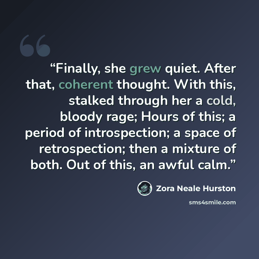 “Finally, she grew quiet. After that, coherent thought. With this, stalked through her a cold, bloody rage; Hours of this; a period of introspection; a space of retrospection; then a mixture of both. Out of this, an awful calm.” quote by Zora Neale Hurston