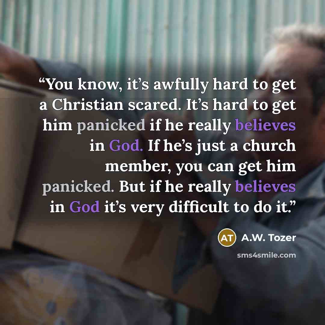 “You know, it’s awfully hard to get a Christian scared. It’s hard to get him panicked if he really believes in God. If he’s just a church member, you can get him panicked. But if he really believes in God it’s very difficult to do it.” quote by A.W. Tozer