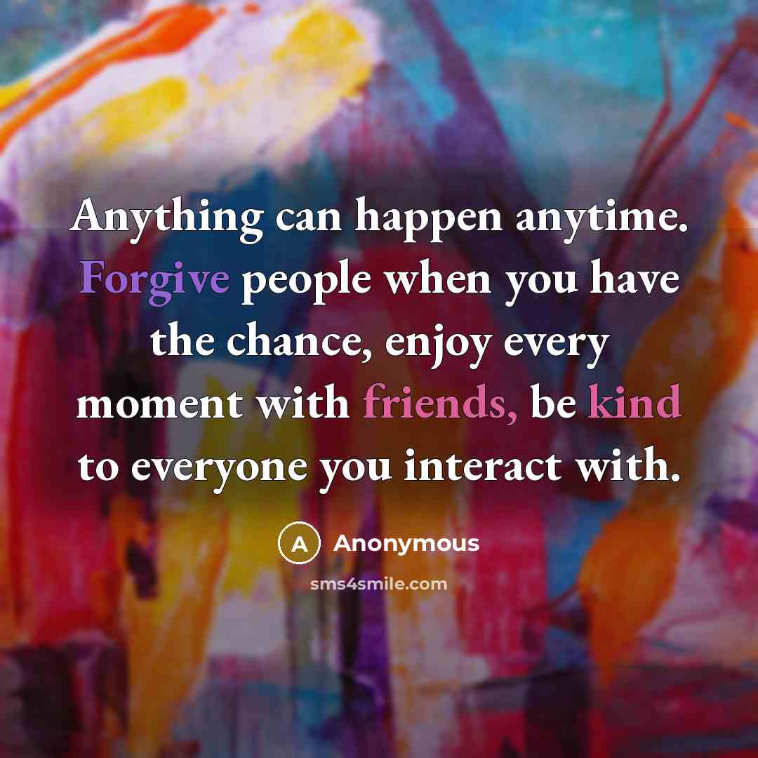 “Anything can happen anytime. Forgive people when you have the chance, enjoy every moment with friends, be kind to everyone you interact with.” quote by Anonymous