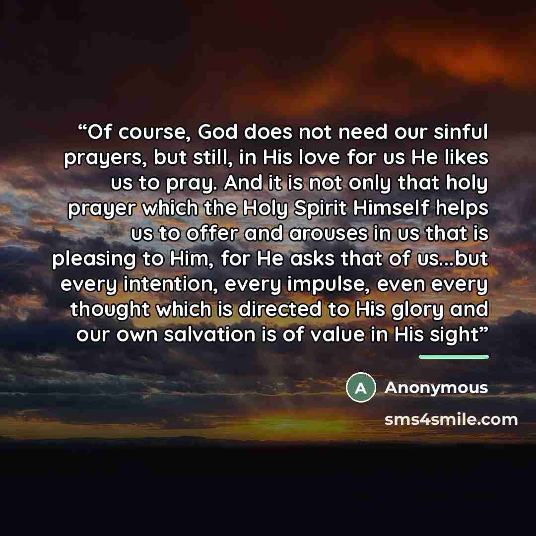 “Of course, God does not need our sinful prayers, but still, in His love for us He likes us to pray. And it is not only that holy prayer which the Holy Spirit Himself helps us to offer and arouses in us that is pleasing to Him, for He asks that of us...but every intention, every impulse, even every…” quote by Anonymous