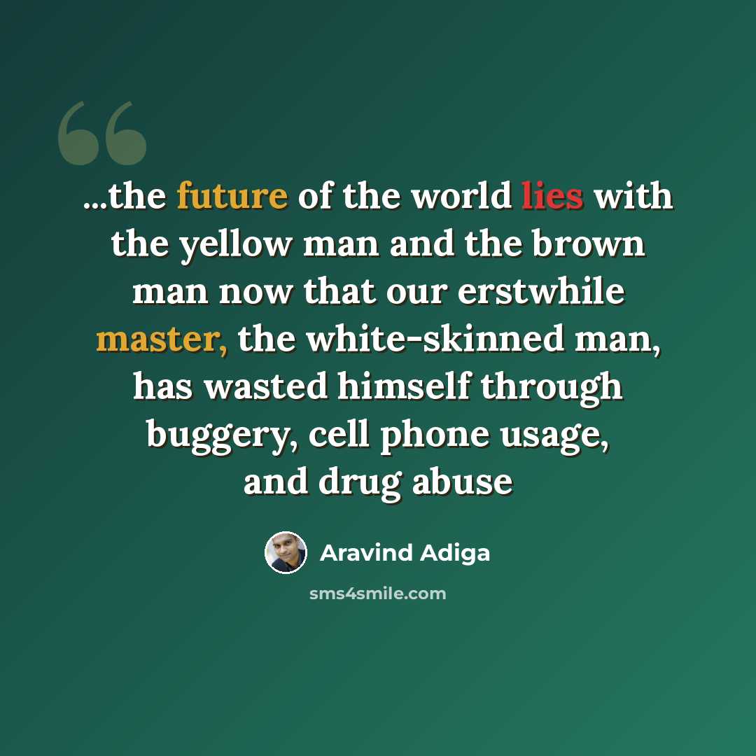 “...the future of the world lies with the yellow man and the brown man now that our erstwhile master, the white-skinned man, has wasted himself through buggery, cell phone usage, and drug abuse” quote by Aravind Adiga