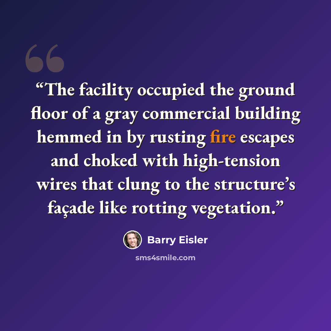 “The facility occupied the ground floor of a gray commercial building hemmed in by rusting fire escapes and choked with high-tension wires that clung to the structure’s façade like rotting vegetation.” quote by Barry Eisler