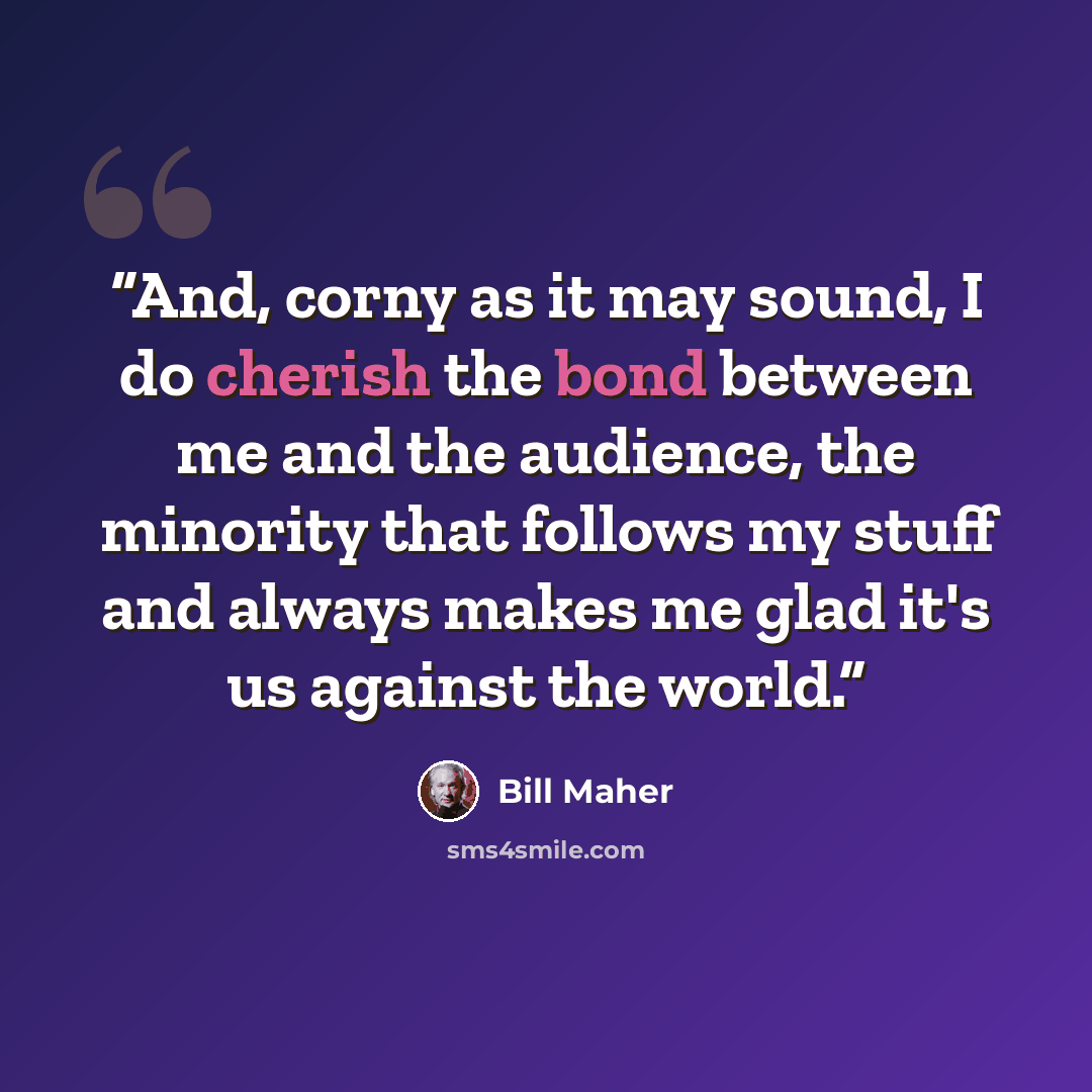 “And, corny as it may sound, I do cherish the bond between me and the audience, the minority that follows my stuff and always makes me glad it's us against the world.” quote by Bill Maher