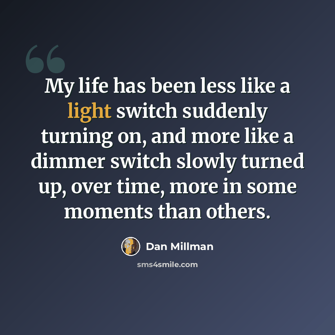 “My life has been less like a light switch suddenly turning on, and more like a dimmer switch slowly turned up, over time, more in some moments than others.” quote by Dan Millman