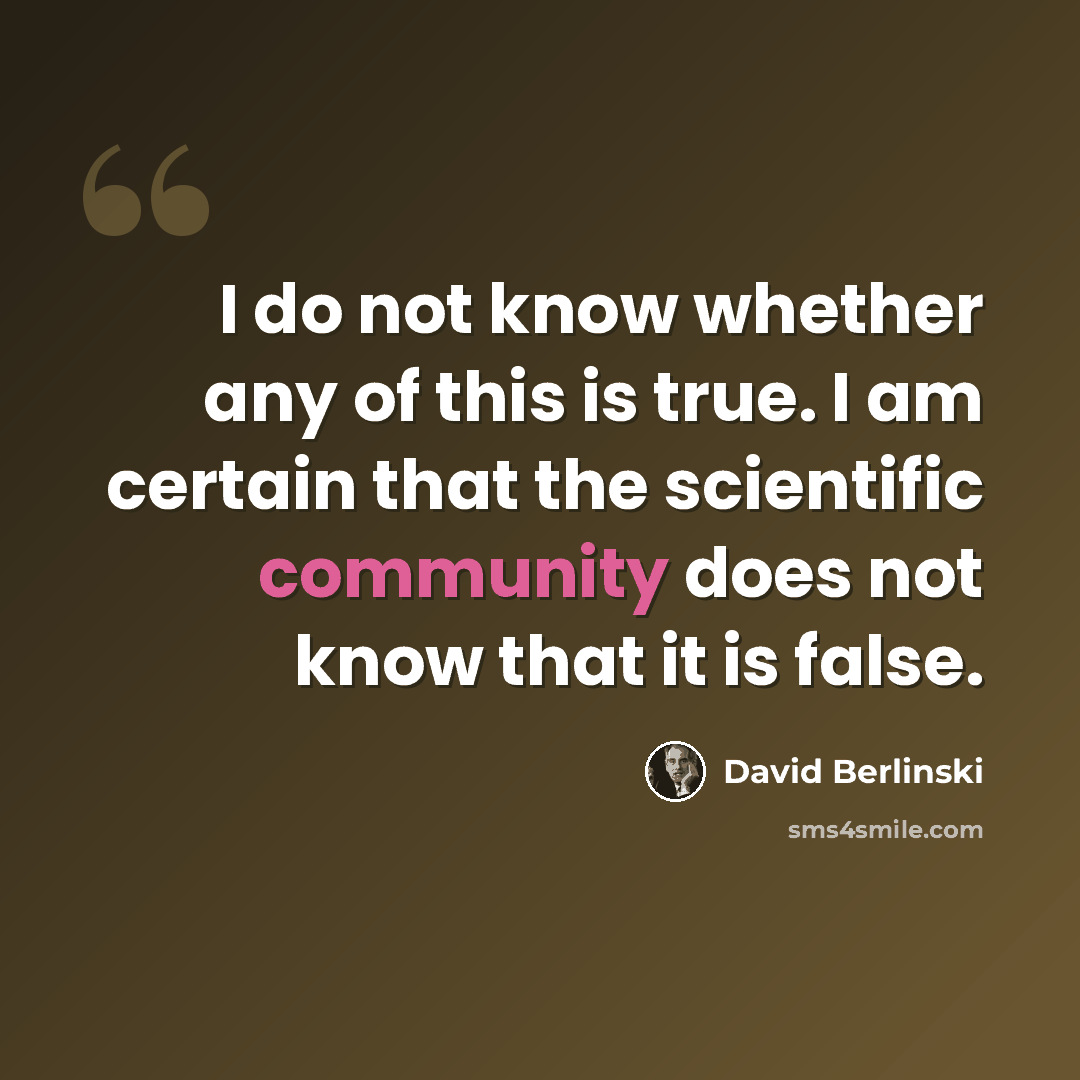 “I do not know whether any of this is true. I am certain that the scientific community does not know that it is false.” quote by David Berlinski