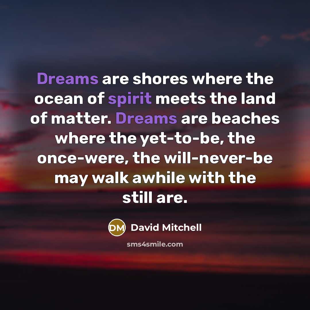 “Dreams are shores where the ocean of spirit meets the land of matter. Dreams are beaches where the yet-to-be, the once-were, the will-never-be may walk awhile with the still are.” quote by David Mitchell