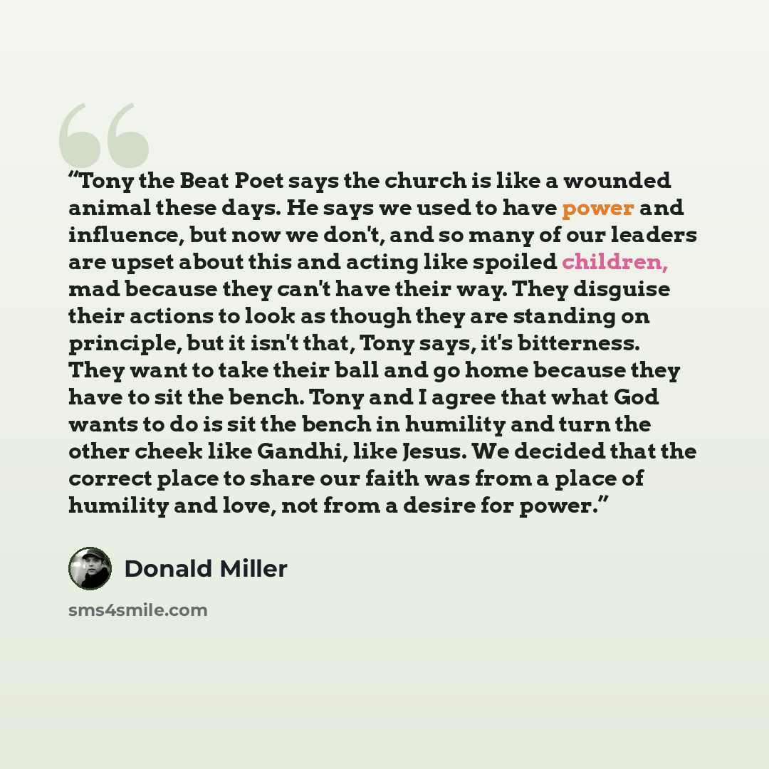 “Tony the Beat Poet says the church is like a wounded animal these days. He says we used to have power and influence, but now we don't, and so many of our leaders are upset about this and acting like spoiled children, mad because they can't have their way. They disguise their actions to look as…” quote by Donald Miller