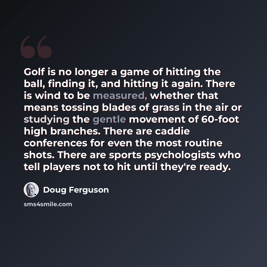 “Golf is no longer a game of hitting the ball, finding it, and hitting it again. There is wind to be measured, whether that means tossing blades of grass in the air or studying the gentle movement of 60-foot high branches. There are caddie conferences for even the most routine shots. There are…” quote by Doug Ferguson