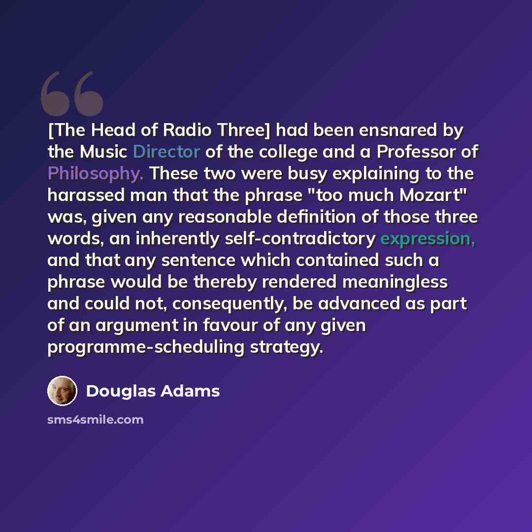 “[The Head of Radio Three] had been ensnared by the Music Director of the college and a Professor of Philosophy. These two were busy explaining to the harassed man that the phrase "too much Mozart" was, given any reasonable definition of those three words, an inherently self-contradictory…” quote by Douglas Adams