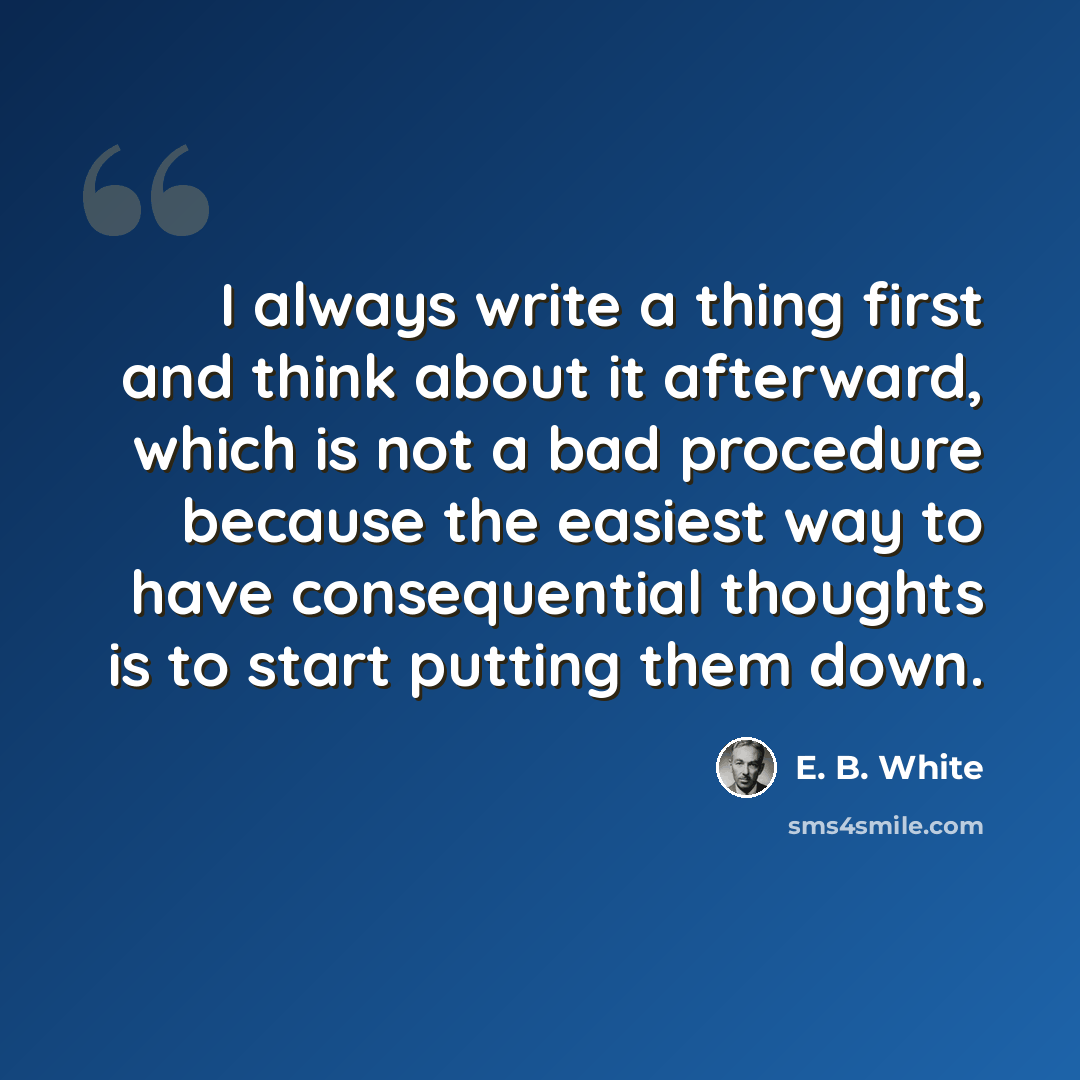 “I always write a thing first and think about it afterward, which is not a bad procedure because the easiest way to have consequential thoughts is to start putting them down.” quote by E. B. White