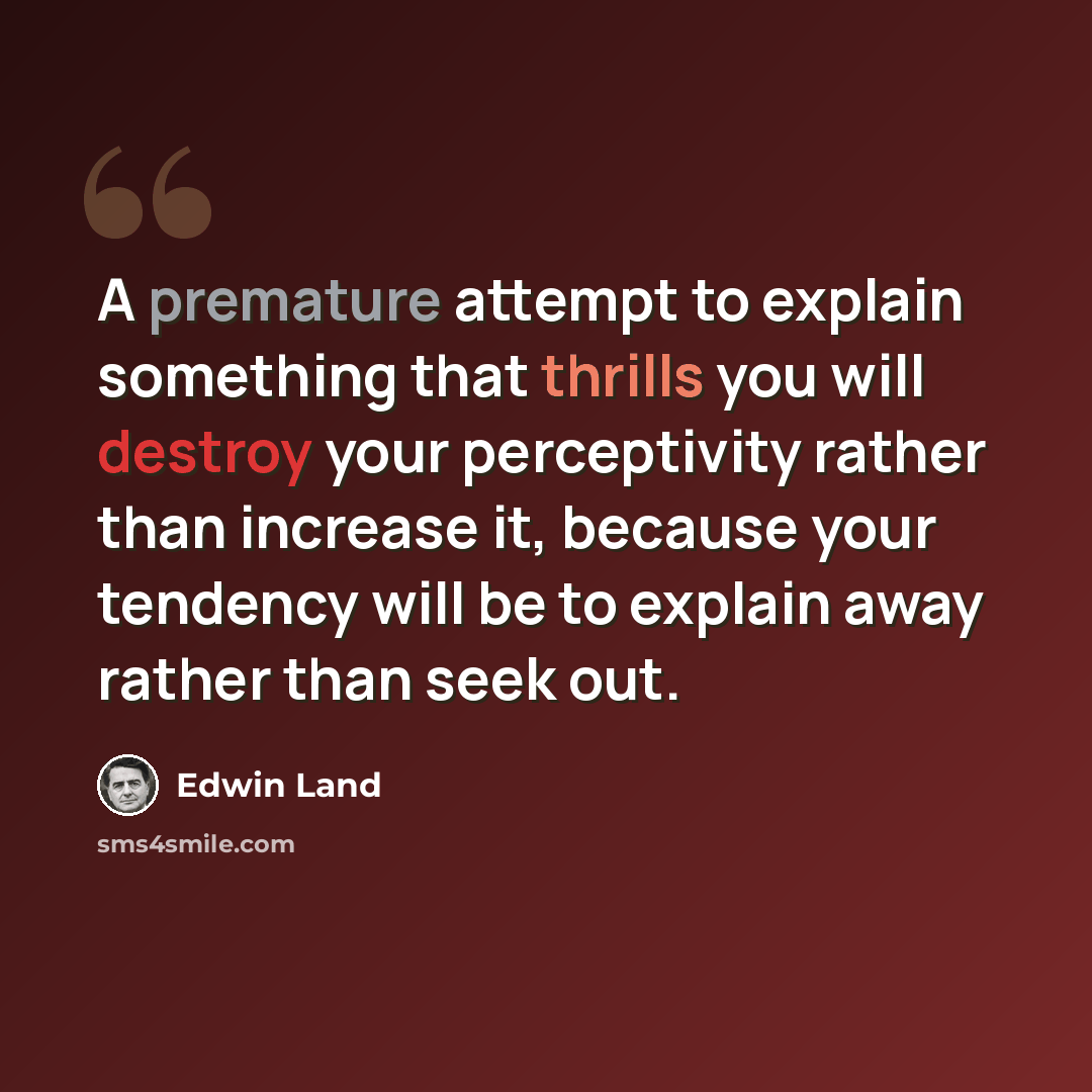 “A premature attempt to explain something that thrills you will destroy your perceptivity rather than increase it, because your tendency will be to explain away rather than seek out.” quote by Edwin Land