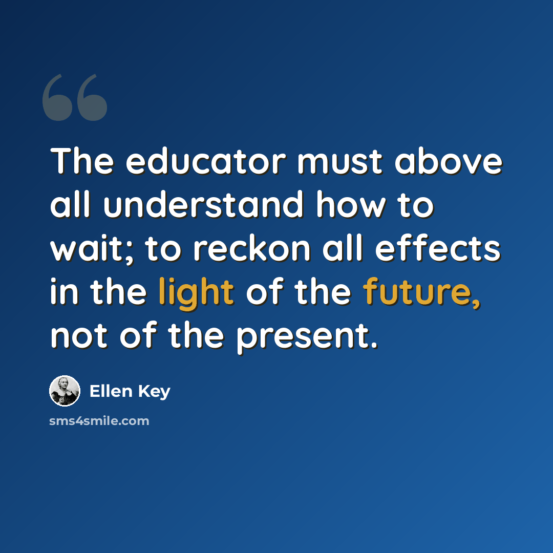 “The educator must above all understand how to wait; to reckon all effects in the light of the future, not of the present.” quote by Ellen Key