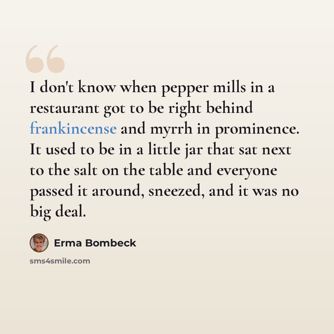 “I don't know when pepper mills in a restaurant got to be right behind frankincense and myrrh in prominence. It used to be in a little jar that sat next to the salt on the table and everyone passed it around, sneezed, and it was no big deal.” quote by Erma Bombeck