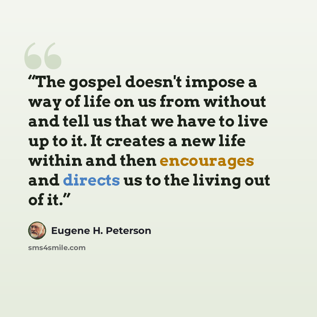 “The gospel doesn't impose a way of life on us from without and tell us that we have to live up to it. It creates a new life within and then encourages and directs us to the living out of it.” quote by Eugene H. Peterson