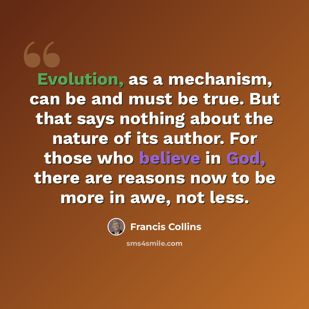 “Evolution, as a mechanism, can be and must be true. But that says nothing about the nature of its author. For those who believe in God, there are reasons now to be more in awe, not less.” quote by Francis Collins
