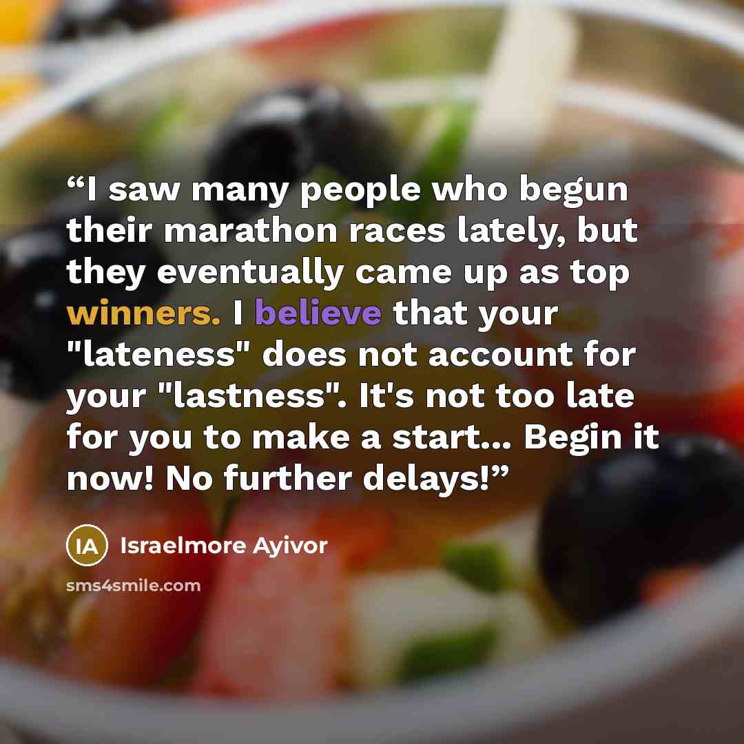 “I saw many people who begun their marathon races lately, but they eventually came up as top winners. I believe that your "lateness" does not account for your "lastness". It's not too late for you to make a start... Begin it now! No further delays!” quote by Israelmore Ayivor