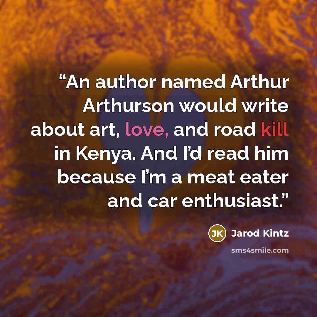 “An author named Arthur Arthurson would write about art, love, and road kill in Kenya. And I’d read him because I’m a meat eater and car enthusiast.” quote by Jarod Kintz