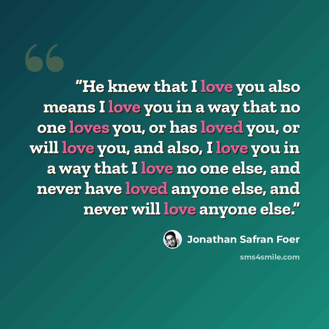 “He knew that I love you also means I love you in a way that no one loves you, or has loved you, or will love you, and also, I love you in a way that I love no one else, and never have loved anyone else, and never will love anyone else.” quote by Jonathan Safran Foer