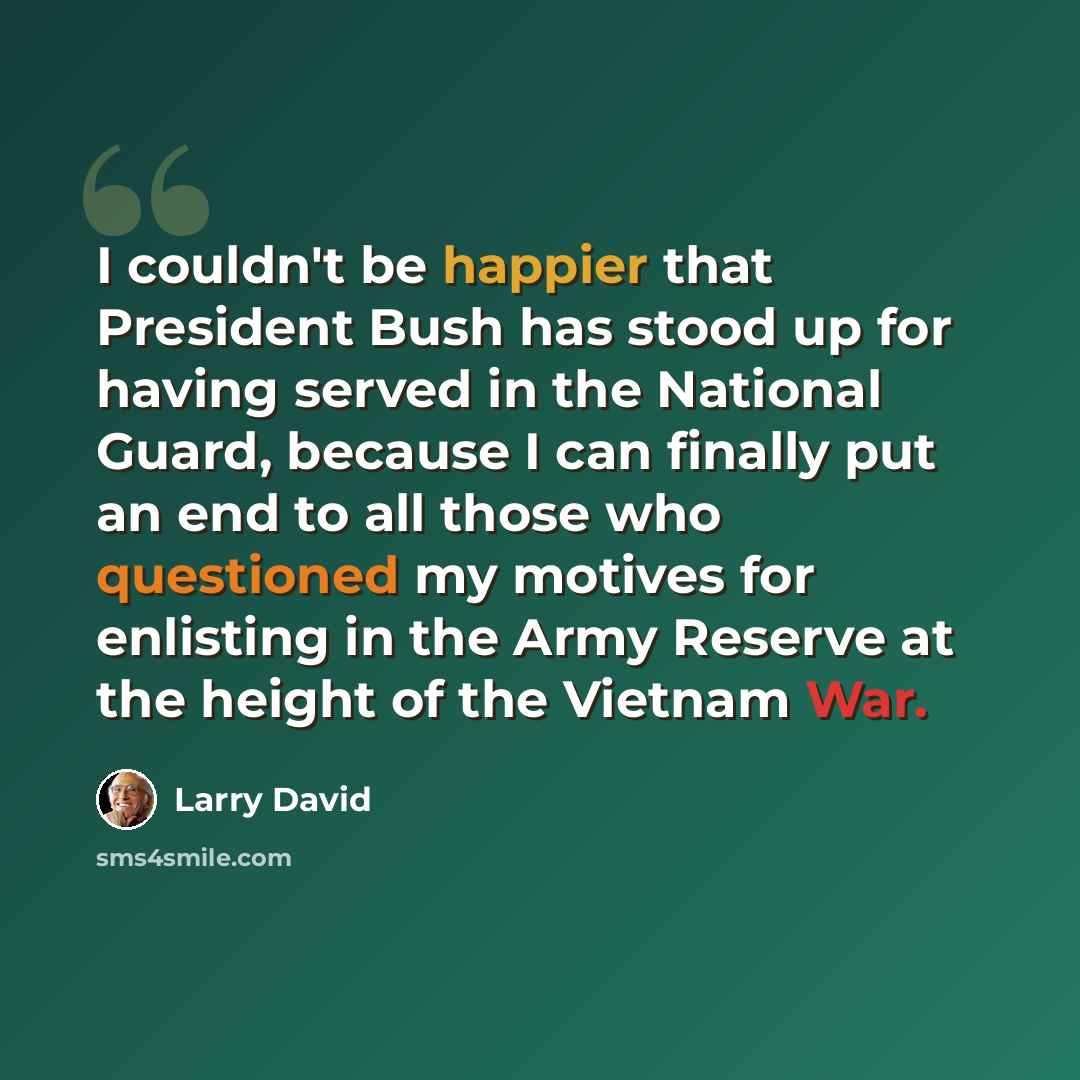 “I couldn't be happier that President Bush has stood up for having served in the National Guard, because I can finally put an end to all those who questioned my motives for enlisting in the Army Reserve at the height of the Vietnam War.” quote by Larry David