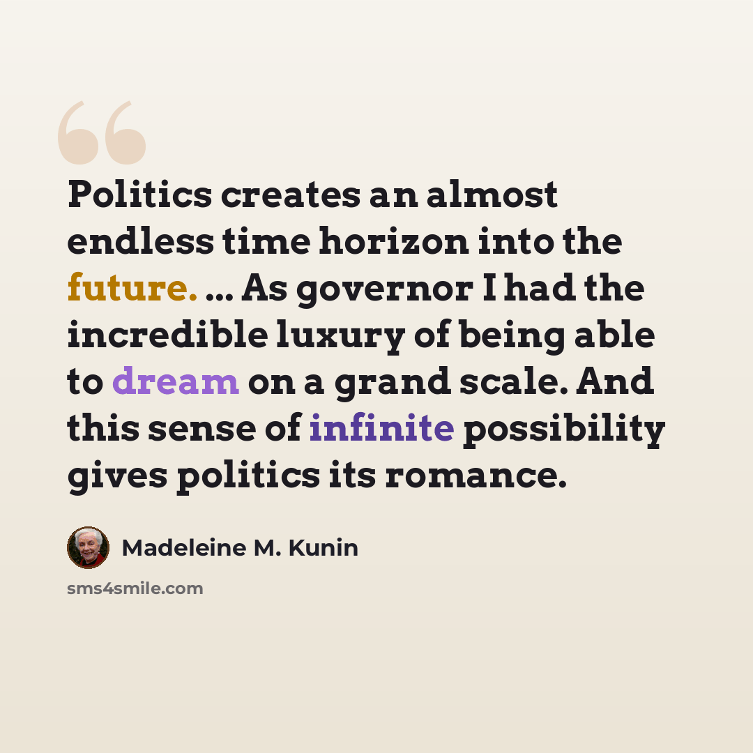 “Politics creates an almost endless time horizon into the future. ... As governor I had the incredible luxury of being able to dream on a grand scale. And this sense of infinite possibility gives politics its romance.” quote by Madeleine M. Kunin