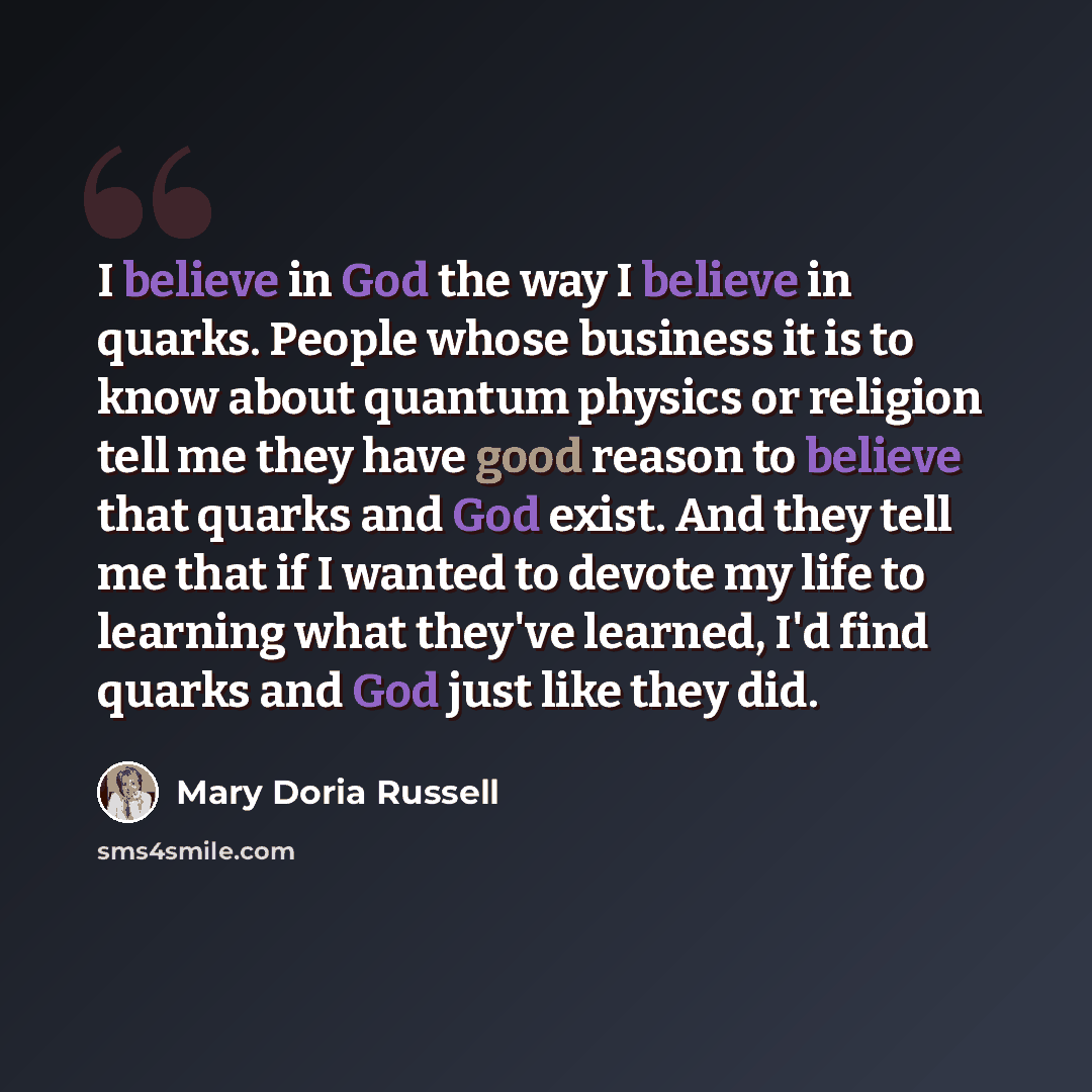 “I believe in God the way I believe in quarks. People whose business it is to know about quantum physics or religion tell me they have good reason to believe that quarks and God exist. And they tell me that if I wanted to devote my life to learning what they've learned, I'd find quarks and God just…” quote by Mary Doria Russell