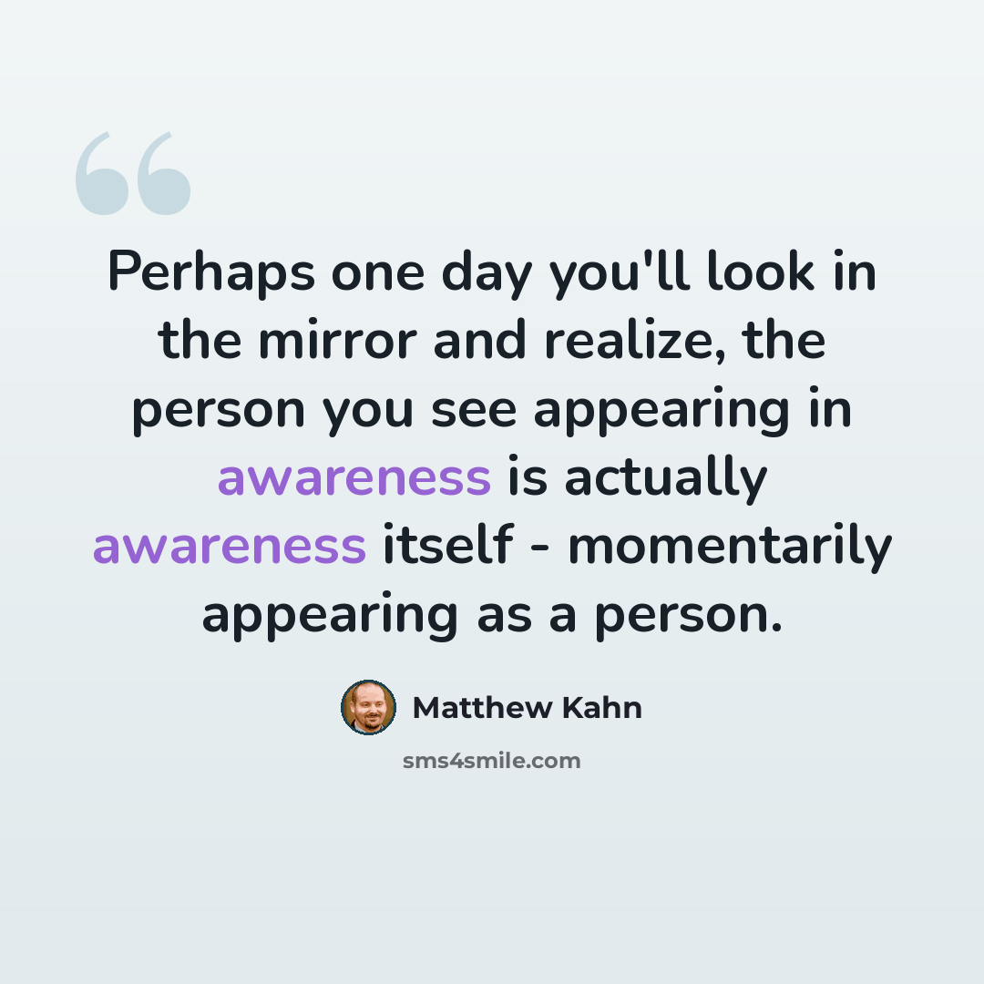 “Perhaps one day you'll look in the mirror and realize, the person you see appearing in awareness is actually awareness itself - momentarily appearing as a person.” quote by Matthew Kahn