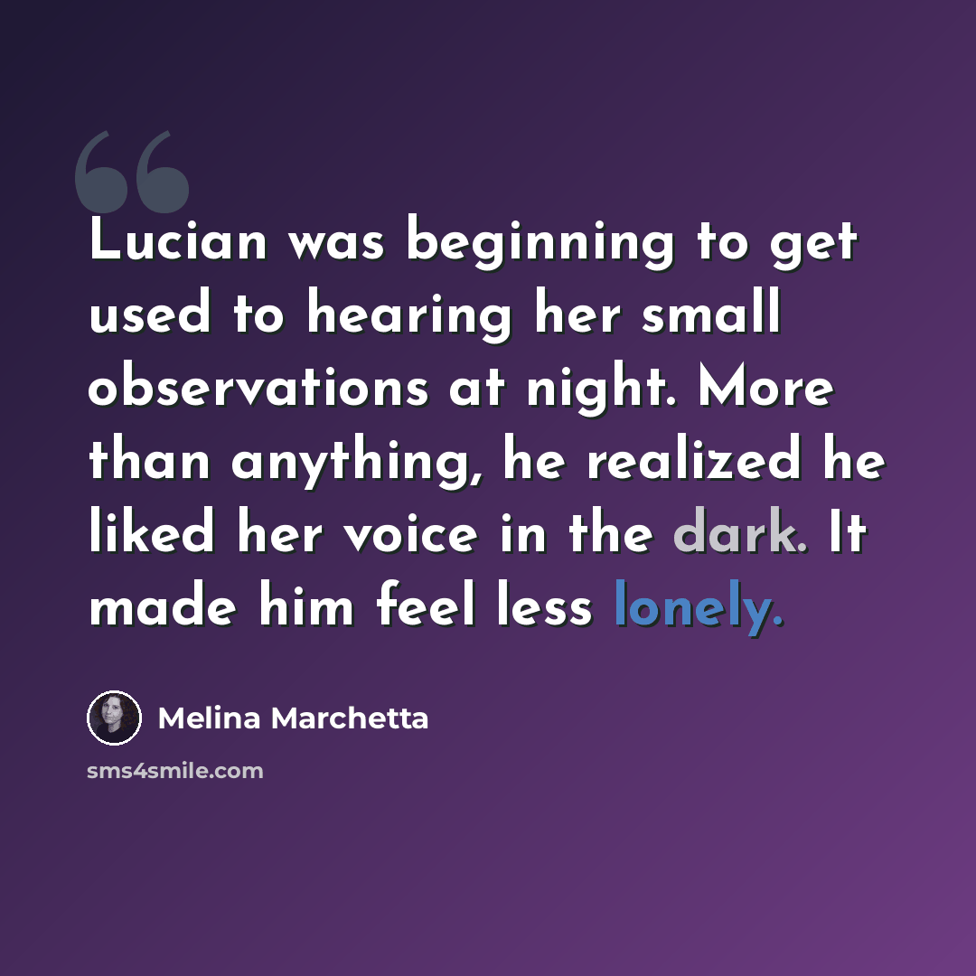 “Lucian was beginning to get used to hearing her small observations at night. More than anything, he realized he liked her voice in the dark. It made him feel less lonely.” quote by Melina Marchetta
