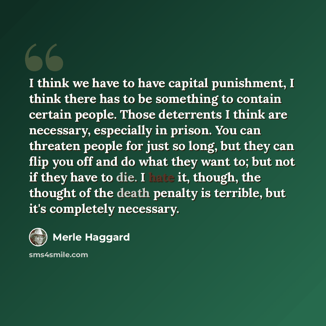 “I think we have to have capital punishment, I think there has to be something to contain certain people. Those deterrents I think are necessary, especially in prison. You can threaten people for just so long, but they can flip you off and do what they want to; but not if they have to die. I hate…” quote by Merle Haggard