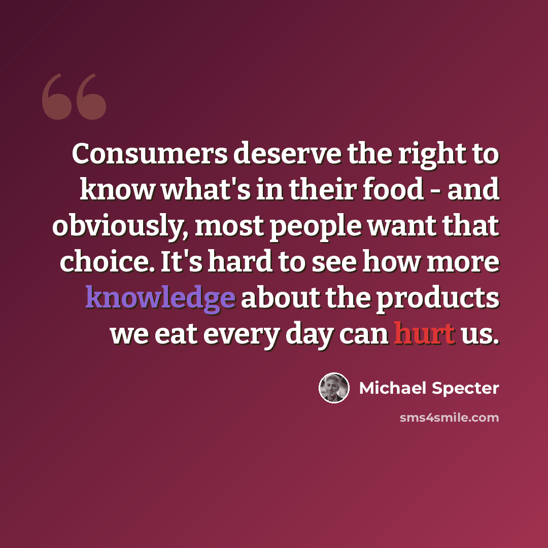 “Consumers deserve the right to know what's in their food - and obviously, most people want that choice. It's hard to see how more knowledge about the products we eat every day can hurt us.” quote by Michael Specter