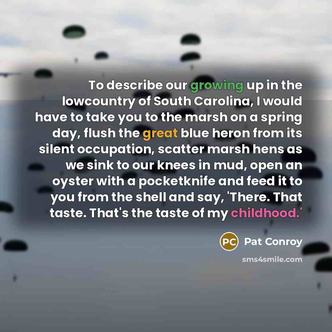 “To describe our growing up in the lowcountry of South Carolina, I would have to take you to the marsh on a spring day, flush the great blue heron from its silent occupation, scatter marsh hens as we sink to our knees in mud, open an oyster with a pocketknife and feed it to you from the shell and…” quote by Pat Conroy