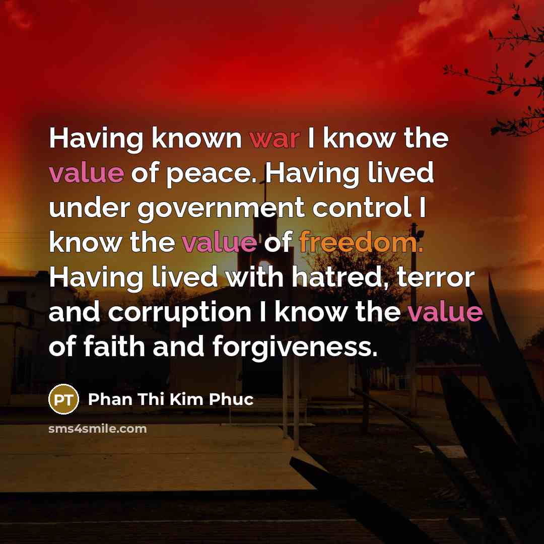 “Having known war I know the value of peace. Having lived under government control I know the value of freedom. Having lived with hatred, terror and corruption I know the value of faith and forgiveness.” quote by Phan Thi Kim Phuc