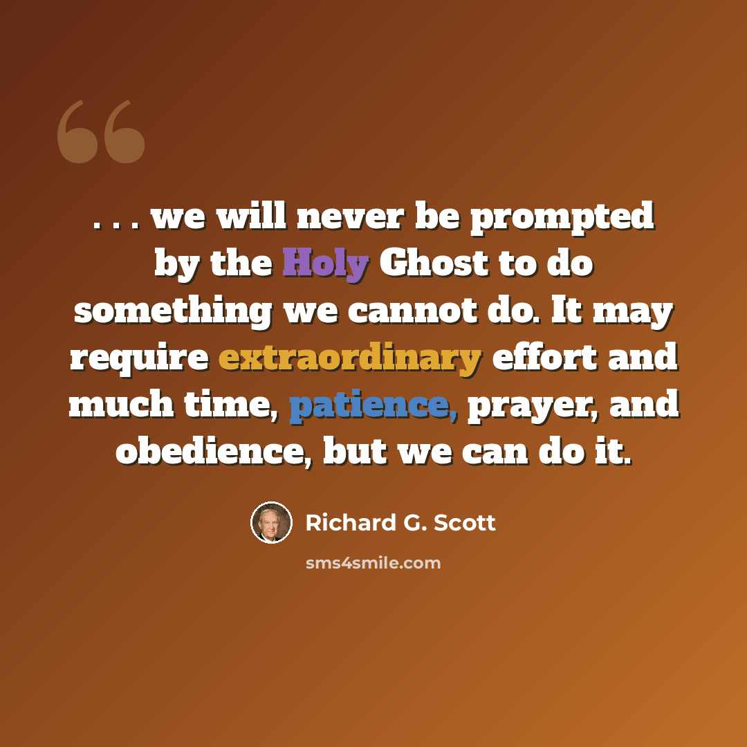 “. . . we will never be prompted by the Holy Ghost to do something we cannot do. It may require extraordinary effort and much time, patience, prayer, and obedience, but we can do it.” quote by Richard G. Scott