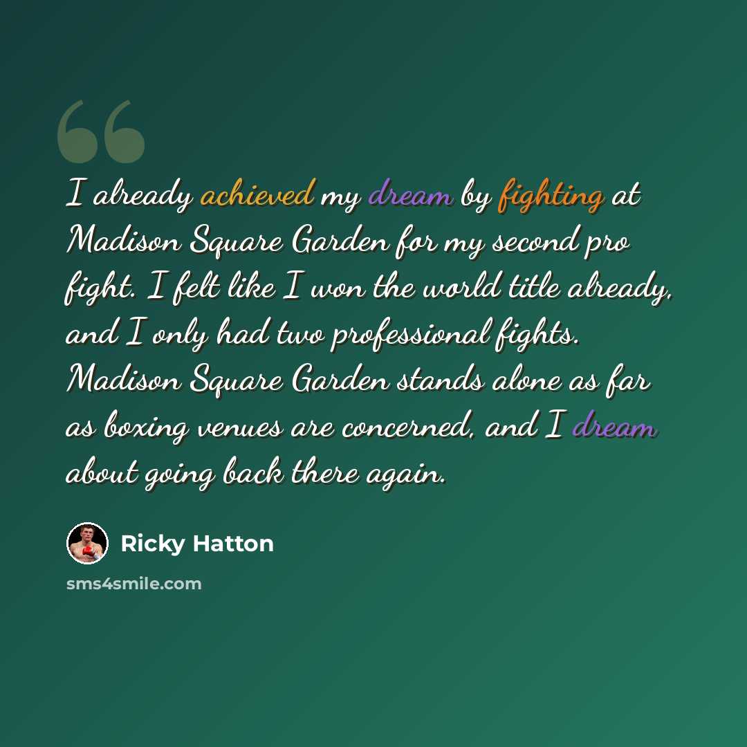 “I already achieved my dream by fighting at Madison Square Garden for my second pro fight. I felt like I won the world title already, and I only had two professional fights. Madison Square Garden stands alone as far as boxing venues are concerned, and I dream about going back there again.” quote by Ricky Hatton