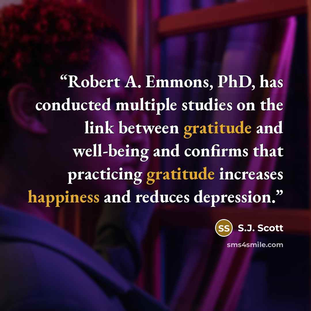“Robert A. Emmons, PhD, has conducted multiple studies on the link between gratitude and well-being and confirms that practicing gratitude increases happiness and reduces depression.” quote by S.J. Scott