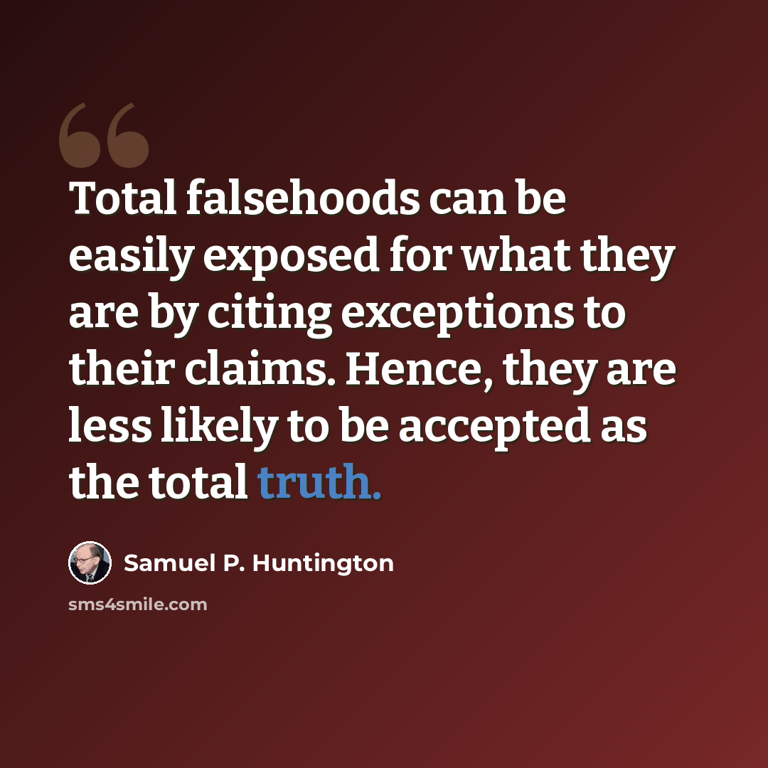 “Total falsehoods can be easily exposed for what they are by citing exceptions to their claims. Hence, they are less likely to be accepted as the total truth.” quote by Samuel P. Huntington