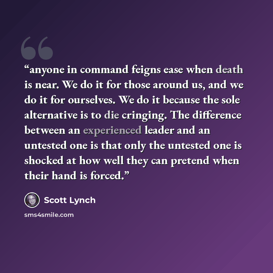 “anyone in command feigns ease when death is near. We do it for those around us, and we do it for ourselves. We do it because the sole alternative is to die cringing. The difference between an experienced leader and an untested one is that only the untested one is shocked at how well they can…” quote by Scott Lynch