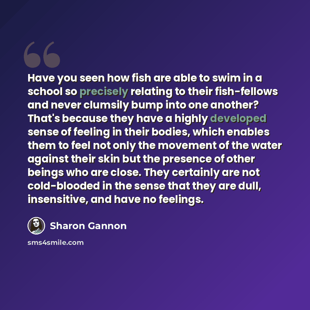 “Have you seen how fish are able to swim in a school so precisely relating to their fish-fellows and never clumsily bump into one another? That's because they have a highly developed sense of feeling in their bodies, which enables them to feel not only the movement of the water against their skin…” quote by Sharon Gannon