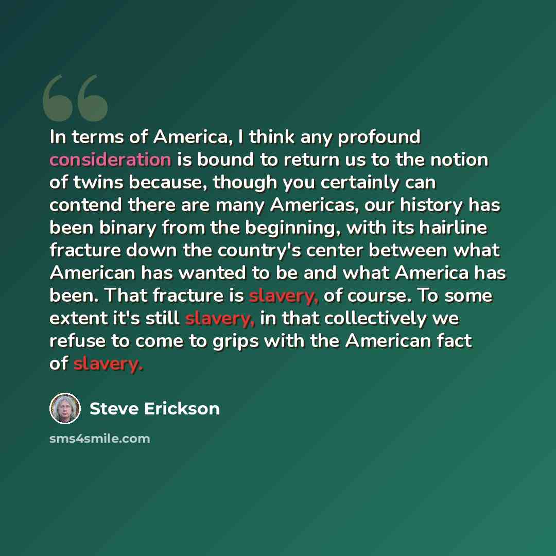 “In terms of America, I think any profound consideration is bound to return us to the notion of twins because, though you certainly can contend there are many Americas, our history has been binary from the beginning, with its hairline fracture down the country's center between what American has…” quote by Steve Erickson