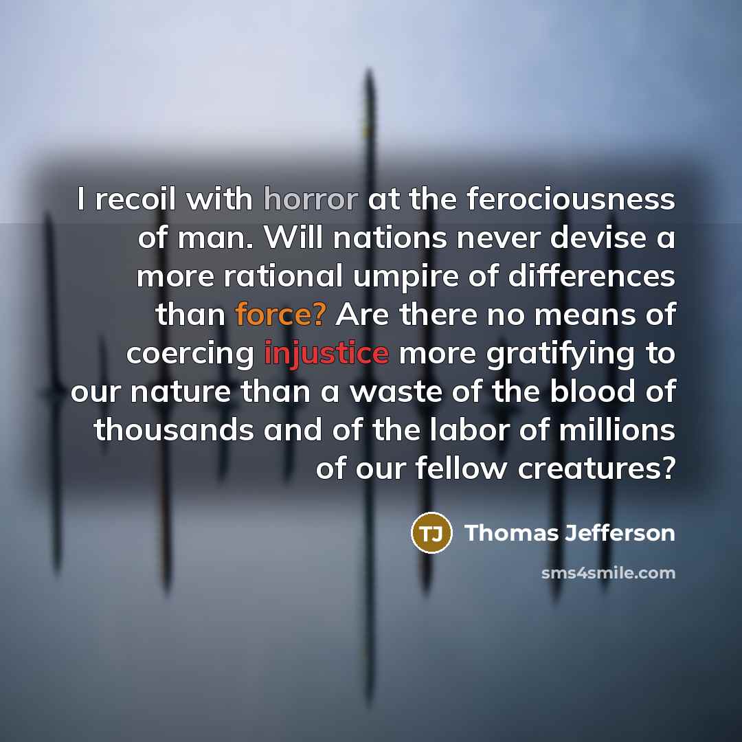 “I recoil with horror at the ferociousness of man. Will nations never devise a more rational umpire of differences than force? Are there no means of coercing injustice more gratifying to our nature than a waste of the blood of thousands and of the labor of millions of our fellow creatures?” quote by Thomas Jefferson
