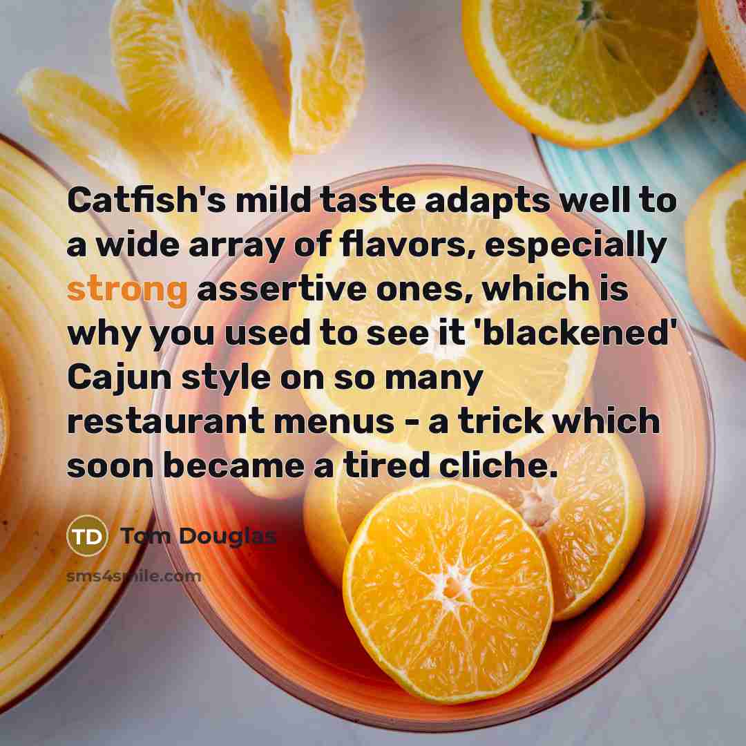 “Catfish's mild taste adapts well to a wide array of flavors, especially strong assertive ones, which is why you used to see it 'blackened' Cajun style on so many restaurant menus - a trick which soon became a tired cliche.” quote by Tom Douglas