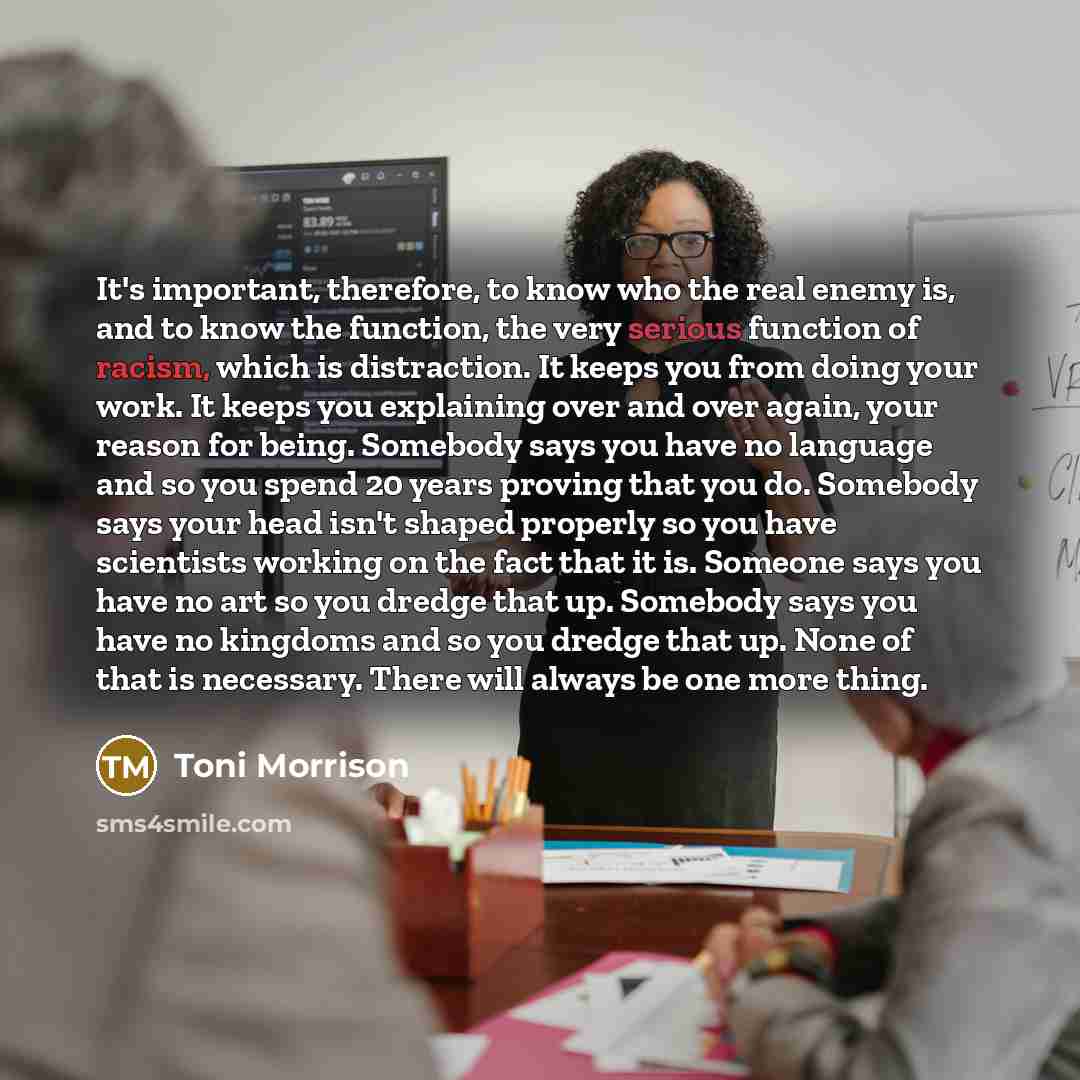 “It's important, therefore, to know who the real enemy is, and to know the function, the very serious function of racism, which is distraction. It keeps you from doing your work. It keeps you explaining over and over again, your reason for being. Somebody says you have no language and so you spend…” quote by Toni Morrison